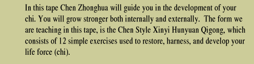 In this tape Chen Zhonghua will guide you in the development of your chi.  You will grow stronger both internallt and externally.  The form we are teaching in this tape, is the Chen Style Xinyi Hunyuan Qigong, which consists of 12 simple exercises used to restore, harness and develop your life force (chi).