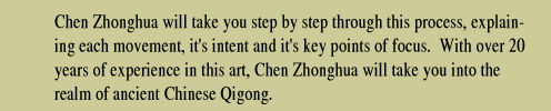 Chen Zhonghua will take you step by step through this process, explaining each movement, it's intent and it's key points of focus.  With over 20 years of experience in this art, Chen Zhonghua will take you into the realm of ancient Chinese Qigong.